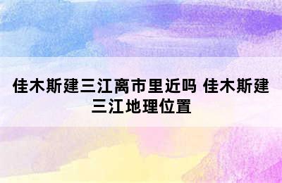 佳木斯建三江离市里近吗 佳木斯建三江地理位置